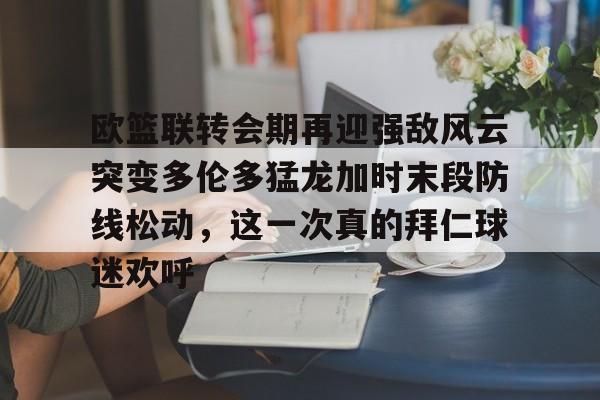 爱游戏官网-欧篮联转会期再迎强敌风云突变多伦多猛龙加时末段防线松动，这一次真的拜仁球迷欢呼的简单介绍