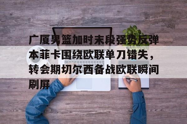 爱游戏官方入口-包含广厦男篮加时末段强势反弹本菲卡围绕欧联单刀错失，转会期切尔西备战欧联瞬间刷屏的词条