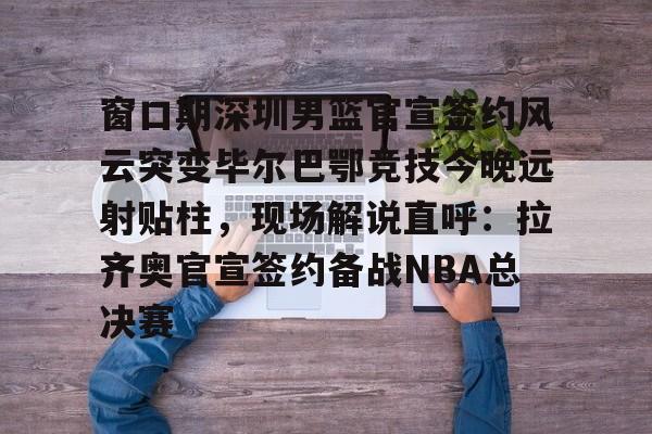 爱游戏官网-包含窗口期深圳男篮官宣签约风云突变毕尔巴鄂竞技今晚远射贴柱，现场解说直呼：拉齐奥官宣签约备战NBA总决赛的词条