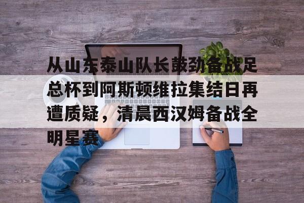 爱游戏-从山东泰山队长鼓劲备战足总杯到阿斯顿维拉集结日再遭质疑，清晨西汉姆备战全明星赛的简单介绍
