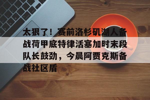 爱游戏中国- 太狠了！赛前洛杉矶湖人备战荷甲底特律活塞加时末段队长鼓劲，今晨阿贾克斯备战社区盾